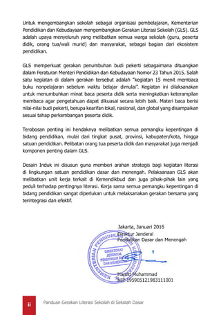 ii Panduan Gerakan Literasi Sekolah di Sekolah Dasar
Untuk mengembangkan sekolah sebagai organisasi pembelajaran, Kementerian
Pendidikan dan Kebudayaan mengembangkan Gerakan Literasi Sekolah (GLS). GLS
adalah upaya menyeluruh yang melibatkan semua warga sekolah (guru, peserta
didik, orang tua/wali murid) dan masyarakat, sebagai bagian dari ekosistem
pendidikan.
GLS memperkuat gerakan penumbuhan budi pekerti sebagaimana dituangkan
dalam Peraturan Menteri Pendidikan dan Kebudayaan Nomor 23 Tahun 2015. Salah
satu kegiatan di dalam gerakan tersebut adalah “kegiatan 15 menit membaca
buku nonpelajaran sebelum waktu belajar dimulai”. Kegiatan ini dilaksanakan
untuk menumbuhkan minat baca peserta didik serta meningkatkan keterampilan
membaca agar pengetahuan dapat dikuasai secara lebih baik. Materi baca berisi
nilai-nilai budi pekerti, berupa kearifan lokal, nasional, dan global yang disampaikan
sesuai tahap perkembangan peserta didik.
Terobosan penting ini hendaknya melibatkan semua pemangku kepentingan di
bidang pendidikan, mulai dari tingkat pusat, provinsi, kabupaten/kota, hingga
satuan pendidikan. Pelibatan orang tua peserta didik dan masyarakat juga menjadi
komponen penting dalam GLS.
Desain Induk ini disusun guna memberi arahan strategis bagi kegiatan literasi
di lingkungan satuan pendidikan dasar dan menengah. Pelaksanaan GLS akan
melibatkan unit kerja terkait di Kemendikbud dan juga pihak-pihak lain yang
peduli terhadap pentingnya literasi. Kerja sama semua pemangku kepentingan di
bidang pendidikan sangat diperlukan untuk melaksanakan gerakan bersama yang
terintegrasi dan efektif.
Jakarta, Januari 2016
 