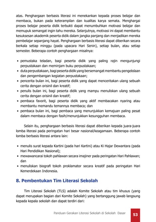 53Panduan Gerakan Literasi Sekolah di Sekolah Dasar
atas. Penghargaan berbasis literasi ini menekankan kepada proses belajar dan
membaca, bukan pada keterampilan dan kualitas karya semata. Menghargai
proses belajar peserta didik terbukti dapat menumbuhkan motivasi belajar dan
memupuk semangat ingin tahu mereka. Selanjutnya, motivasi ini dapat membantu
kesuksesan akademik peserta didik dalam jangka panjang dan menjadikan mereka
pembelajar sepanjang hayat. Penghargaan berbasis literasi dapat diberikan secara
berkala setiap minggu (pada upacara Hari Senin), setiap bulan, atau setiap
semester. Beberapa contoh penghargaan misalnya:
•	 pemustaka teladan, bagi peserta didik yang paling rajin mengunjungi
perpustakaan dan meminjam buku perpustakaan;
•	 duta perpustakaan, bagi peserta didik yang bersemangat membantu pengelolaan
dan pengembangan kegiatan perpustakaan;
•	 pencerita bulan ini, bagi peserta didik yang dapat menceritakan ulang sebuah
cerita dengan orisinil dan kreatif;
•	 penulis bulan ini, bagi peserta didik yang mampu menuliskan ulang sebuah
cerita dengan orisinil dan kreatif;
•	 pembaca favorit, bagi peserta didik yang aktif membacakan nyaring atau
membantu memandu temannya membaca; dan
•	 pembaca bulan ini, bagi pembaca yang menunjukkan kemajuan paling pesat
dalam membaca dengan fasih/menunjukkan kesungguhan membaca.
Selain itu, penghargaan berbasis literasi dapat diberikan kepada juara-juara
lomba literasi pada peringatan hari besar nasional/keagamaan. Beberapa contoh
lomba berbasis literasi antara lain:
•	 menulis surat kepada Kartini (pada hari Kartini) atau Ki Hajar Dewantara (pada
Hari Pendidikan Nasional);
•	 mewawancarai tokoh pahlawan secara imajiner pada peringatan Hari Pahlawan;
dan
•	 menuliskan biografi tokoh proklamator secara kreatif pada peringatan Hari
Kemerdekaan Indonesia.
8. Pembentukan Tim Literasi Sekolah
Tim Literasi Sekolah (TLS) adalah Komite Sekolah atau tim khusus (yang
dapat merupakan bagian dari Komite Sekolah) yang bertanggung jawab langsung
kepada kepala sekolah dan dapat terdiri dari:
 