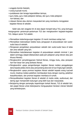 54 Panduan Gerakan Literasi Sekolah di Sekolah Dasar
•	anggota Komite Sekolah;
•	orang tua/wali murid;
•	pustakawan dan tenaga kependidikan lainnya;
•	guru kelas, guru mata pelajaran bahasa, dan guru mata pelajaran
	 non-bahasa; dan
•	relawan literasi atau elemen masyarakat lain yang membantu menggiakan
kegiatan literasi di sekolah.
Salah satu dari anggota tim di atas dapat menjadi ketua TLS, yang bertugas
mengorganisir pertemuan-pertemuan TLS dan mengkoordinir kegiatan-kegiatan
TLS. Adapun peran TLS adalah.
•	Memastikan keberlangsungan kegiatan 15 menit membaca setiap hari.
•	Memastikan ketersediaan koleksi buku pengayaan di perpustakaan dan sudut-
sudut baca di sekolah.
•	Mengawasi pengelolaan perpustakaan sekolah dan sudut-sudut baca di kelas
dan area sekolah yang lain.
•	Memastikan keterlaksanaan kegiatan di perpustakaan sekolah minimal 1 jam
dalam seminggu (dapat dilaksanakan pada jam pelajaran yang relevan atau jam
khusus literasi).
•	Mengkoordinir penyelenggaraan festival literasi, minggu buku, atau perayaan
hari-hari besar lain yang berbasis literasi.
•	Mengkoordinir upaya pengembangan kegiatan literasi melalui penggalangan
dana kepada pelaku bisnis atau penyandang dana lain di luar lingkungan sekolah.
•	Mengkoordinir upaya promosi kegiatan literasi sekolah kepada orang tua/wali
murid, misalnya melalui pelatihan membacakan buku dengan nyaring, pelatihan
keayahbundaan, dan promosi kegiatan membaca di rumah.
•	Mempublikasikan kegiatan literasi di sekolah di media cetak, audiovisual, dan
daring agar memperoleh dukungan yang lebih luas dari masyarakat.
•	Berjejaring dengan pemangku kepentingan terkait literasi, TLS di sekolah lain,
dan pegiat literasi untuk bekerjasama mengupayakan Gerakan Literasi Sekolah
yang berkelanjutan.
 