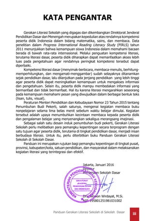 iiiPanduan Gerakan Literasi Sekolah di Sekolah Dasar
Gerakan Literasi Sekolah yang digagas dan dikembangkan Direktorat Jenderal
Pendidikan Dasar dan Menengah merupakan kepedulian atas rendahnya kompetensi
peserta didik Indonesia dalam bidang matematika, sains, dan membaca. Data
penelitian dalam Progress International Reading Literacy Study (PIRLS) tahun
2011 menunjukkan bahwa kemampuan siswa Indonesia dalam memahami bacaan
berada di bawah rata-rata internasional. Melalui penguatan kompetensi literasi,
terutama literasi dasar, peserta didik diharapkan dapat memanfaatkan akses lebih
luas pada pengetahuan agar rendahnya peringkat kompetensi tersebut dapat
diperbaiki.
Kompetensi literasi dasar (menyimak-berbicara, membaca-menulis, berhitung-
memperhitungkan, dan mengamati-menggambar) sudah selayaknya ditanamkan
sejak pendidikan dasar, lalu dilanjutkan pada jenjang pendidikan yang lebih tinggi
agar peserta didik dapat meningkatkan kemampuan untuk mengakses informasi
dan pengetahuan. Selain itu, peserta didik mampu membedakan informasi yang
bermanfaat dan tidak bermanfaat. Hal itu karena literasi mengarahkan seseorang
pada kemampuan memahami pesan yang diwujudkan dalam berbagai bentuk teks
(lisan, tulis, visual).
Peraturan Menteri Pendidikan dan Kebudayaan Nomor 23 Tahun 2015 tentang
Penumbuhan Budi Pekerti, salah satunya, mengenai kegiatan membaca buku
nonpelajaran selama lima belas menit sebelum waktu belajar dimulai. Kegiatan
tersebut adalah upaya menumbuhkan kecintaan membaca kepada peserta didik
dan pengalaman belajar yang menyenangkan sekaligus merangsang imajinasi.
Sebagai salah satu desain induk penumbuhan budi pekerti, Gerakan Literasi
Sekolah perlu melibatkan para pemangku kepentingan secara terprogram dengan
satu tujuan agar peserta didik, terutama di tingkat pendidikan dasar, menjadi insan
berbudaya literasi. Untuk itu, perlu diterbitkan buku Panduan Gerakan Literasi
Sekolah di Sekolah Dasar.
Panduan ini merupakan rujukan bagi pemangku kepentingan di tingkat pusat,
provinsi, kabupaten/kota, satuan pendidikan, dan masyarakat dalam melaksanakan
kegiatan literasi yang terintegrasi dan efektif.
	
						Jakarta, Januari 2016
						Direktur
						Pembinaan Sekolah Dasar
						Drs. Wowon Wirdayat, M.Si.
						NIP. 195801251981031002
KATA PENGANTAR
 