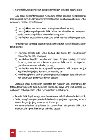 64 Panduan Gerakan Literasi Sekolah di Sekolah Dasar
f.	 Guru melakukan pemodelan dan pendampingan terhadap peserta didik.
Guru dapat mencontohkan cara memahami bacaan dan cara mengeksplorasi
gagasan untuk menulis. Dengan memperagakan cara membaca dan berpikir untuk
memahami bacaan, pendidik dapat:
	 1) menunjukkan cara menerapkan strategi memahami bacaan;
	 2) menunjukkan kepada peserta didik bahwa memahami bacaan merupakan
suatu proses yang dialami oleh setiap orang; dan
	 3) memberikan motivasi untuk membaca untuk memperoleh pengetahuan.
Pendampingan terhadap peserta didik dalam kegiatan literasi dapat dilakukan
dalam bentuk:
1) meminta peserta didik untuk berbagi draf karya dan mendiskusikan
dengan teman satu kelompok;
2) melakukan kegiatan membacakan buku dengan nyaring, membaca
terpandu, dan membaca bersama peserta didik untuk meningkatkan
pemahaman mereka terhadap bacaan;
3) memberikan masukan terhadap draf karya peserta didik dengan merujuk
kepada rubrik jenjang kemampuan menulis; dan
4) membantu peserta didik untuk mengeksplorasi gagasan dengan mengaju-
kan pertanyaan-pertanyaan terkait bacaan.
Usahakan untuk memberikan komentar dan masukan yang memotivasi dan
detil pada karya peserta didik. Sebutkan elemen dari karya yang telah dicapai, lalu
tambahkan beberapa saran untuk meningkatkan kualitas karya.
g.	Peserta didik dapat mengerjakan tugas secara individual atau berkelompok.
h.	 Setiap orang/kelompok peserta didik dapat mengerjakan tugas yang berbeda
sesuai dengan jenjang kemampuan literasinya.
i.	 Guru memanfaatkan pengalaman dan pengetahuan latar peserta didik untuk
memperdalam pemahamannya terhadap bacaan.
 
