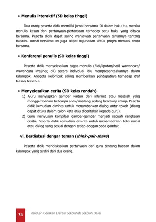 74 Panduan Gerakan Literasi Sekolah di Sekolah Dasar
•	Menulis interaktif (SD kelas tinggi)
Dua orang peserta didik memiliki jurnal bersama. Di dalam buku itu, mereka
menulis kesan dan pertanyaan-pertanyaan terhadap satu buku yang dibaca
bersama. Peserta didik dapat saling menjawab pertanyaan temannya tentang
bacaan. Jurnal bersama ini juga dapat digunakan untuk projek menulis cerita
bersama.
•	Konferensi penulis (SD kelas tinggi)
Peserta didik menyelesaikan tugas menulis (fiksi/liputan/hasil wawancara/
wawancara imajiner, dll) secara individual lalu mempresentasikannya dalam
kelompok. Anggota kelompok saling memberikan pendapatnya terhadap draf
tulisan tersebut.
•	Menyelesaikan cerita (SD kelas rendah)
1) Guru menyiapkan gambar kartun dari internet atau majalah yang
menggambarkan beberapa anak/binatang sedang bercakap-cakap. Peserta
didik kemudian diminta untuk menambahkan dialog antar tokoh (dialog
dapat ditulis dalam balon kata atau diceritakan kepada guru).
2) Guru menyusun kompilasi gambar-gambar menjadi sebuah rangkaian
cerita. Peserta didik kemudian diminta untuk menambahkan teks narasi
atau dialog yang sesuai dengan setiap adegan pada gambar.
vi. Berdiskusi dengan teman (think-pair-share)
Peserta didik mendiskusikan pertanyaan dari guru tentang bacaan dalam
kelompok yang terdiri dari dua orang.
 