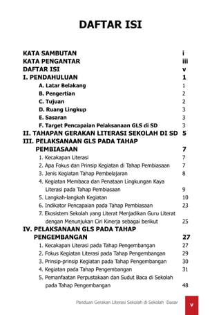 vPanduan Gerakan Literasi Sekolah di Sekolah Dasar
DAFTAR ISI
KATA SAMBUTAN							i
KATA PENGANTAR							iii
DAFTAR ISI								v
I. PENDAHULUAN							1
	 A. Latar Belakang							1
	 B. Pengertian							2
	 C. Tujuan								2
	 D. Ruang Lingkup							3
	 E. Sasaran								3
	 F. Target Pencapaian Pelaksanaan GLS di SD		 3
II. TAHAPAN GERAKAN LITERASI SEKOLAH DI SD	 5
III. PELAKSANAAN GLS PADA TAHAP
PEMBIASAAN							 7
	1. Kecakapan Literasi						7
	 2. Apa Fokus dan Prinsip Kegiatan di Tahap Pembiasaan	 7
	 3. Jenis Kegiatan Tahap Pembelajaran				 8
	 4. Kegiatan Membaca dan Penataan Lingkungan Kaya
	 Literasi pada Tahap Pembiasaan				 9
	5. Langkah-langkah Kegiatan					10
	 6. Indikator Pencapaian pada Tahap Pembiasaan		 23
	 7. Ekosistem Sekolah yang Literat Menjadikan Guru Literat
	 dengan Menunjukan Ciri Kinerja sebagai berikut		 25	
IV. PELAKSANAAN GLS PADA TAHAP
PENGEMBANGAN						 27
	 1. Kecakapan Literasi pada Tahap Pengembangan		 27
	 2. Fokus Kegiatan Literasi pada Tahap Pengembangan		 29
	 3. Prinsip-prinsip Kegiatan pada Tahap Pengembangan 	 30
	 4. Kegiatan pada Tahap Pengembangan				 31
	 5. Pemanfaatan Perpustakaan dan Sudut Baca di Sekolah
	 pada Tahap Pengembangan					 48
 