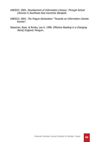 89Panduan Gerakan Literasi Sekolah di Sekolah Dasar
UNESCO. 2005. Development of Information Literacy: Through School
Libraries in Southeast Asia Countries. Bangkok.
UNESCO. 2003. The Prague Declaration. “Towards an Information Literate
Society”.
Wassman, Rose. & Rinsky, Lee A. 1998. Effective Reading in a Changing
World, England: Penguin.
 