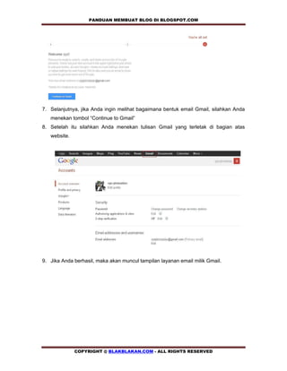 PANDUAN MEMBUAT BLOG DI BLOGSPOT.COM           




7. Selanjutnya, jika Anda ingin melihat bagaimana bentuk email Gmail, silahkan Anda
   menekan tombol “Continue to Gmail”
8. Setelah itu silahkan Anda menekan tulisan Gmail yang terletak di bagian atas
   website.




9. Jika Anda berhasil, maka akan muncul tampilan layanan email milik Gmail.




              COPYRIGHT @ BLAKBLAKAN.COM - ALL RIGHTS RESERVED
 