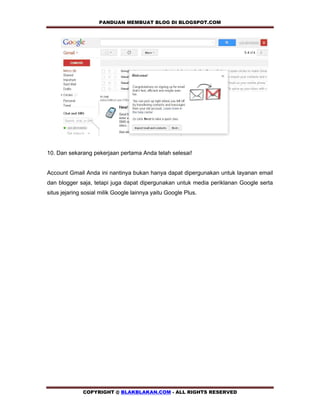 PANDUAN MEMBUAT BLOG DI BLOGSPOT.COM        




10. Dan sekarang pekerjaan pertama Anda telah selesai!


Account Gmail Anda ini nantinya bukan hanya dapat dipergunakan untuk layanan email
dan blogger saja, tetapi juga dapat dipergunakan untuk media periklanan Google serta
situs jejaring sosial milik Google lainnya yaitu Google Plus.




              COPYRIGHT @ BLAKBLAKAN.COM - ALL RIGHTS RESERVED
 