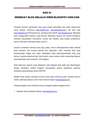 PANDUAN MEMBUAT BLOG DI BLOGSPOT.COM         

                                    BAB III 

 MEMBUAT BLOG MELALUI WWW.BLOGSPOT.COM.COM



Penyedia layanan pembuatan blog yang sangat berkualitas dan gratis sebenarnya
cukup banyak, contohnya www.weebly.com, www.wordpress.com, dan tentu saja
www.blogspot.com Pertanyaannya, mengapa kita memilih www.blogspot.com. Mengapa
tidak menggunakan layanan yang lainnya? Beberapa layanan lain seperti wordpress
memang menyediakan kemudahan, konten dan fasilitas yang sangat professional,
namun Anda akan dikenakan biaya untuk itu.


Layanan wordpress memang ada yang gratis, namun kelengkapannya tidak sehebat
yang berbayar, jadi kurang powerful jika digunakan untuk membuat blog yang
berpenampilan elegan dan indah. Sedangkan pada layananpembuatan blog yang
lainnya, kendati profesional tapi masih belum cukup mampu untuk menandingi layanan
yang ditawarkan oleh wordpress dan blogspot.


Pada dasarnya, layanan yang ditawarkan oleh blogspot tidak kalah jika dibandingkan
dengan wordpress; bahkan blogspot menyediakan seluruh fasilitasnya layaknya
wordpress yang berbayar secara GRATIS!


Setelah Anda selesai membuat account Gmail (atau memang sudah memiliki account
Gmail), sekarang saatnya untuk mulai membuat blog di www.blogspot.com .


Langkah-langkah untuk membuat account blogspot adalah sebagai berikut :


1. Silahkan Anda membuka halaman www.blogspot.com.




             COPYRIGHT @ BLAKBLAKAN.COM - ALL RIGHTS RESERVED
 