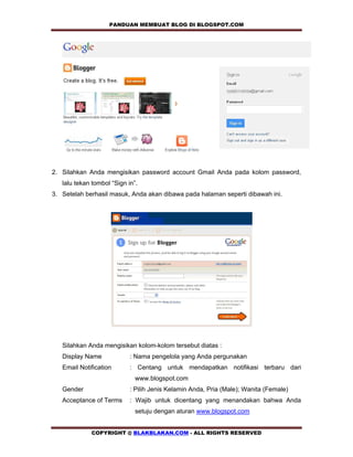 PANDUAN MEMBUAT BLOG DI BLOGSPOT.COM             




2. Silahkan Anda mengisikan password account Gmail Anda pada kolom password,
   lalu tekan tombol “Sign in”.
3. Setelah berhasil masuk, Anda akan dibawa pada halaman seperti dibawah ini.




   Silahkan Anda mengisikan kolom-kolom tersebut diatas :
   Display Name             : Nama pengelola yang Anda pergunakan
   Email Notification       : Centang untuk mendapatkan notifikasi terbaru dari
                              www.blogspot.com
   Gender                   : Pilih Jenis Kelamin Anda, Pria (Male); Wanita (Female)
   Acceptance of Terms      : Wajib untuk dicentang yang menandakan bahwa Anda
                              setuju dengan aturan www.blogspot.com


             COPYRIGHT @ BLAKBLAKAN.COM - ALL RIGHTS RESERVED
 