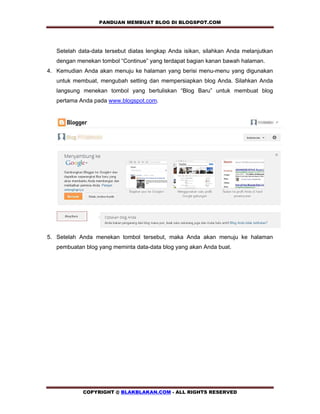 PANDUAN MEMBUAT BLOG DI BLOGSPOT.COM          


   Setelah data-data tersebut diatas lengkap Anda isikan, silahkan Anda melanjutkan
   dengan menekan tombol “Continue” yang terdapat bagian kanan bawah halaman.
4. Kemudian Anda akan menuju ke halaman yang berisi menu-menu yang digunakan
   untuk membuat, mengubah setting dan mempersiapkan blog Anda. Silahkan Anda
   langsung menekan tombol yang bertuliskan “Blog Baru” untuk membuat blog
   pertama Anda pada www.blogspot.com.




5. Setelah Anda menekan tombol tersebut, maka Anda akan menuju ke halaman
   pembuatan blog yang meminta data-data blog yang akan Anda buat.




            COPYRIGHT @ BLAKBLAKAN.COM - ALL RIGHTS RESERVED
 