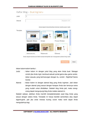 PANDUAN MEMBUAT BLOG DI BLOGSPOT.COM          




Isikan kolom-kolom berikut :
Judul      : Isikan kolom ini dengan judul blog yang akan Anda buat. Sebagai
            contoh jika Anda ingin membuat sebuah portal game atau game center,
            isikan sesuatu yang berhubungan dengan itu, contoh : Nighthief Game
            Center.
Alamat     : Isikan kolom ini dengan alamat blog yang Anda inginkan. Jadi isikan
            dengan alamat yang sesuai dengan harapan Anda dan tentunya nama
            yang mudah untuk dihafalkan. Setelah blog Anda jadi, maka orang-
            orang dapat mengunjungi blog Anda melalui alamat ini.
Setelah selesai, silahkan Anda memilih template/tampilan awal blog Anda yang
sesuai dengan selera Anda. Template ini hanya bersifat sementtara atau dapat
diganti-ganti, jadi jika anda merasa kurang cocok maka nanti dapat Anda
mengubahnya lagi.




          COPYRIGHT @ BLAKBLAKAN.COM - ALL RIGHTS RESERVED
 