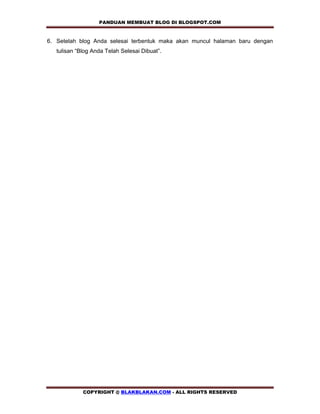 PANDUAN MEMBUAT BLOG DI BLOGSPOT.COM    

6. Setelah blog Anda selesai terbentuk maka akan muncul halaman baru dengan
   tulisan “Blog Anda Telah Selesai Dibuat”.




             COPYRIGHT @ BLAKBLAKAN.COM - ALL RIGHTS RESERVED
 