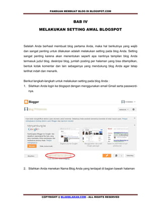 PANDUAN MEMBUAT BLOG DI BLOGSPOT.COM            

                                     BAB IV

            MELAKUKAN SETTING AWAL BLOGSPOT



Setelah Anda berhasil membuat blog pertama Anda, maka hal berikutnya yang wajib
dan sangat penting untuk dilakukan adalah melakukan setting pada blog Anda. Setting
sangat penting karena akan menentukan seperti apa nantinya tampilan blog Anda
termasuk judul blog, deskripsi blog, jumlah posting per halaman yang bisa ditampilkan,
bentuk kotak komentar dan lain sebagainya yang mendukung blog Anda agar tetap
terlihat indah dan menarik.


Berikut langkah-langkah untuk melakukan setting pada blog Anda :
1. Silahkan Anda login ke blogspot dengan menggunakan email Gmail serta password-
   nya.




2. Silahkan Anda menekan Nama Blog Anda yang terdapat di bagian bawah halaman




              COPYRIGHT @ BLAKBLAKAN.COM - ALL RIGHTS RESERVED
 