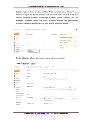 PANDUAN MEMBUAT BLOG DI BLOGSPOT.COM           

Setelah halaman baru terbuka, silahkan Anda menekan menu “Setelan” yang
terletak di bagian kiri bawah. Setelah Anda menekan menu tersebut, maka akan
muncul beberapa submenu diantaranya submenu Dasar, submenu Pos dan
komentar, submenu Seluler dan email, submenu Bahasa dan pemformatan,
submenu Preferensi penelusuran, dan yang terakhir submenu Lainnya.




Berikut adalah penjelasan dari masing-masing submenu tersebut :


! Menu Setelan – Dasar




         COPYRIGHT @ BLAKBLAKAN.COM - ALL RIGHTS RESERVED
 