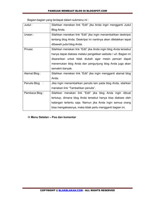 PANDUAN MEMBUAT BLOG DI BLOGSPOT.COM            

  Bagian-bagian yang terdapat dalam submenu ini :
Judul :             Silahkan menekan link “Edit” jika Anda ingin mengganti Judul
                    Blog Anda.
Uraian :            Silahkan menekan link “Edit” jika ingin menambahkan deskripsi
                    tentang blog Anda. Deskripsi ini nantinya akan diletakkan tepat
                    dibawah judul blog Anda.
Privasi:            Silahkan menekan link “Edit” jika Anda ingin blog Anda tersebut
                    hanya dapat diakses melalui pengetikan website / url. Bagian ini
                    disarankan untuk tidak diubah agar mesin pencari dapat
                    menemukan blog Anda dan pengunjung blog Anda juga akan
                    semakin banyak.
Alamat Blog :       Silahkan menekan link “Edit” jika ingin mengganti alamat blog
                    Anda.
Penulis Blog :      Jika ingin menambahkan penulis lain pada blog Anda, silahkan
                    menekan link “Tambahkan penulis”.
Pembaca Blog :      Silahkan menekan link “Edit” jika blog Anda ingin dibuat
                    tertutup, dimana blog Anda tersebut hanya bisa diakses oleh
                    kalangan tertentu saja. Namun jika Anda ingin semua orang
                    bisa mengaksesnya, maka tidak perlu mengganti bagian ini.


  ! Menu Setelan – Pos dan komentar




            COPYRIGHT @ BLAKBLAKAN.COM - ALL RIGHTS RESERVED
 