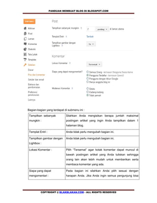 PANDUAN MEMBUAT BLOG DI BLOGSPOT.COM       




Bagian-bagian yang terdapat di submenu ini :

 Tampilkan sebanyak          Silahkan Anda mengisikan berapa jumlah maksimal
 mungkin :                   postingan artikel yang ingin Anda tampilkan dalam 1
                             halaman blog.

 Templat Entri :             Anda tidak perlu mengubah bagian ini.

 Tampilkan gambar dengan     Anda tidak perlu mengubah bagian ini.
 Lightbox :

 Lokasi Komentar :           Pilih “Tersemat” agar kotak komentar dapat muncul di
                             bawah postingan artikel yang Anda tuliskan sehingga
                             orang lain akan lebih mudah untuk memberikan serta
                             membaca komentar yang ada.

 Siapa yang dapat            Pada bagian ini silahkan Anda pilih sesuai dengan
 mengomentari :              harapan Anda. Jika Anda ingin semua pengunjung bisa




          COPYRIGHT @ BLAKBLAKAN.COM - ALL RIGHTS RESERVED
 