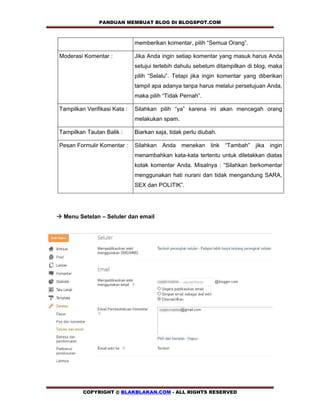 PANDUAN MEMBUAT BLOG DI BLOGSPOT.COM                

                              memberikan komentar, pilih “Semua Orang”.

Moderasi Komentar :           Jika Anda ingin setiap komentar yang masuk harus Anda
                              setujui terlebih dahulu sebelum ditampilkan di blog, maka
                              pilih “Selalu”. Tetapi jika ingin komentar yang diberikan
                              tampil apa adanya tanpa harus melalui persetujuan Anda,
                              maka pilih “Tidak Pernah”.

Tampilkan Verifikasi Kata :   Silahkan pilih “ya” karena ini akan mencegah orang
                              melakukan spam.

Tampilkan Tautan Balik :      Biarkan saja, tidak perlu diubah.

Pesan Formulir Komentar :     Silahkan Anda menekan link “Tambah” jika ingin
                              menambahkan kata-kata tertentu untuk diletakkan diatas
                              kotak komentar Anda. Misalnya : “Silahkan berkomentar
                              menggunakan hati nurani dan tidak mengandung SARA,
                              SEX dan POLITIK”.




! Menu Setelan – Seluler dan email




         COPYRIGHT @ BLAKBLAKAN.COM - ALL RIGHTS RESERVED
 