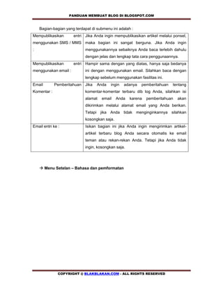 PANDUAN MEMBUAT BLOG DI BLOGSPOT.COM          

    Bagian-bagian yang terdapat di submenu ini adalah :
Mempublikasikan       entri Jika Anda ingin mempublikasikan artikel melalui ponsel,
menggunakan SMS / MMS maka bagian ini sangat berguna. Jika Anda ingin
:                           menggunakannya sebaiknya Anda baca terlebih dahulu
                            dengan jelas dan lengkap tata cara penggunaannya.
Mempublikasikan       entri Hampir sama dengan yang diatas, hanya saja bedanya
menggunakan email :         ini dengan menggunakan email. Silahkan baca dengan
                            lengkap sebelum menggunakan fasilitas ini.
Email        Pemberitahuan Jika    Anda   ingin   adanya   pemberitahuan   tentang
Komentar :                  komentar-komentar terbaru dib log Anda, silahkan isi
                            alamat   email    Anda   karena   pemberitahuan   akan
                            dikirimkan melalui alamat email yang Anda berikan.
                            Tetapi jika Anda tidak menginginkannya silahkan
                            kosongkan saja.
Email entri ke :            Isikan bagian ini jika Anda ingin mengirimkan artikel-
                            artikel terbaru blog Anda secara otomatis ke email
                            teman atau rekan-rekan Anda. Tetapi jika Anda tidak
                            ingin, kosongkan saja.




    ! Menu Setelan – Bahasa dan pemformatan




               COPYRIGHT @ BLAKBLAKAN.COM - ALL RIGHTS RESERVED
 
