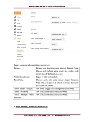 PANDUAN MEMBUAT BLOG DI BLOGSPOT.COM          




Bagian-bagian yang terdapat dalam submenu ini :
Bahasa :                      Bahasa yang digunakan pada account Blogspot Anda.
                              Silahkan pilih bahasa yang sesuai dan mudah Anda
                              pahami seperti “Bahasa Indonesia”.
Aktifkan transliterasi :      Bagian ini tidak perlu diubah.
Zona Waktu :                  Silahkan Anda pilih waktu sesuai dengan keinginan
                              Anda. Jika Anda berada di wilayah Indonesia Barat pilih
                              zona waktu +7 Jakarta.
Format Header Tanggal :       Pilih format tanggal sesuai dengan keinginan Anda.
Format Timestamp              Pilih bentuk waktu sesuai keinginan Anda.
Format     Stempel     Waktu Pilih bentuk waktu sesuai keinginan Anda.
Komentar :




! Menu Setelan – Preferensi penelusuran




               COPYRIGHT @ BLAKBLAKAN.COM - ALL RIGHTS RESERVED
 