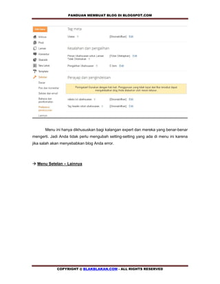 PANDUAN MEMBUAT BLOG DI BLOGSPOT.COM          




       Menu ini hanya dikhususkan bagi kalangan expert dan mereka yang benar-benar
mengerti. Jadi Anda tidak perlu mengubah setting-setting yang ada di menu ini karena
jika salah akan menyebabkan blog Anda error.




! Menu Setelan – Lainnya




             COPYRIGHT @ BLAKBLAKAN.COM - ALL RIGHTS RESERVED
 