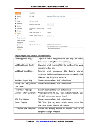 PANDUAN MEMBUAT BLOG DI BLOGSPOT.COM               




Bagian-bagian yang terdapat dalam menu ini :
Alat Blog (Impor Blog) :      Digunakan untuk mengambil file dari blog lain untuk
                              dimasukkan ke blog Anda yang sekarang.
Alat Blog (Ekspor Blog) :     Digunakan untuk memindahkan file dari blog Anda yang
                              sekarang ke blog lain.
Alat Blog (Hapus Blog) :      Berfungsi untuk menghapus blog beserta seluruh
                              kontennya, jadi hati-hati jangan sampai menekan tombol
                              ini karena blog Anda akan terhapus.
Bolehkan Umpan Blog :         Biarkan secara default, tidak perlu diubah.
Posting URL Pengubahan Biarkan secara default, tidak perlu diubah.
Arah Feed :
Footer Feed Posting :         Biarkan secara default, tidak perlu diubah
Aktifkan Tautan Lampiran :    Anda bisa memilih Ya atau Tidak, ini tidak masalah. Tapi
                              lebih baik biarkan saja secara default
URL OpenID Anda :             Biarkan secara default, tidak perlu diubah.
Konten Dewasa :               Pilih “tidak” jika blog Anda terbuka untuk umum dan
                              tidak berisi konten yang berbau dewasa.
ID Properti Web Analytics :   Biarkan saja kosong karena ini nantinya akan di isi
                              dengan ID Google Analytics.




              COPYRIGHT @ BLAKBLAKAN.COM - ALL RIGHTS RESERVED
 