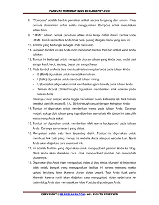 PANDUAN MEMBUAT BLOG DI BLOGSPOT.COM           

8. “Compose” adalah bentuk penulisan artikel secara langsung dan umum. Para
   pemula disarankan untuk selalu menggunakan Compose untuk menuliskan
   artikel baru.
9. “HTML” adalah bentuk penulisan artikel akan tetapi dilihat dalam bentuk kode
   HTML. Untuk sementara Anda tidak perlu pusing dengan menu yang satu ini.
10. Tombol yang berfungsi sebagai Undo dan Redo.
11. Gunakan tombol ini jika Anda ingin mengubah bentuk font dari artikel yang Anda
   tuliskan.
12. Tombol ini berfungsi untuk mengubah ukuran tulisan yang Anda buat, mulai dari
   sangat kecil, kecil, sedang, besar dan sangat besar.
13. Pada tombol ini Anda bisa membuat variasi yang berbeda pada tulisan Anda :
   -   B (Bold) digunakan untuk menebalkan tulisan.
   -   I (Italic) digunakan untuk membuat tulisan miring.
   -   U (Underline) digunakan untuk memberikan garis bawah pada tulisan Anda.
   -   Tulisan dicoret (Strikethrough) digunakan memberikan efek coretan pada
       tulisan Anda.
   Caranya cukup simpel, Anda tinggal menuliskan suatu kata-kata lalu blok tulisan
   tersebut dan klik antara B, I, U, Strikethrough sesuai dengan keinginan Anda
14. Tombol ini digunakan untuk memberikan warna pada tulisan Anda. Caranya
   mudah, cukup blok tulisan yang ingin diberikan warna lalu klik tombol ini dan pilih
   warna yang Anda sukai.
15. Tombol ini digunakan untuk memberikan efek warna background pada tulisan
   Anda. Caranya sama seperti yang diatas.
16. Merupakan salah satu item terpenting disini. Tombol ini digunakan untuk
   membuat link baik yang menuju ke website Anda ataupun website luar. Nanti
   Anda akan diajarkan cara membuat link.
17. Ini adalah fasilitas yang digunakan untuk meng-upload gambar Anda ke blog.
   Nanti Anda akan diajarkan cara untuk meng-upload gambar dan mengubah
   ukurannya.
18. Digunakan jika Anda ingin mengupload video di blog Anda. Mungkin di Indonesia
   tidak terlalu banyak yang menggunakan fasilitas ini karena memang waktu
   upload terbilang lama (karena ukuran video besar). Tapi Anda tidak perlu
   khawatir karena nanti akan diajarkan cara mengupload video sederhana ke
   dalam blog Anda dan memasukkan video Youtube di postingan Anda.



          COPYRIGHT @ BLAKBLAKAN.COM - ALL RIGHTS RESERVED
 