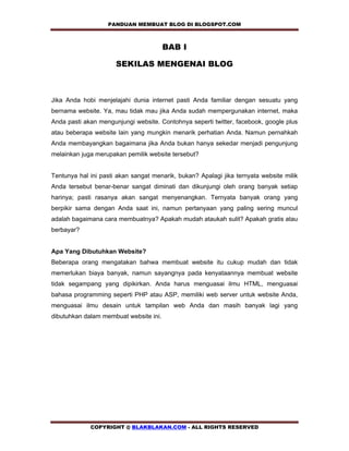 PANDUAN MEMBUAT BLOG DI BLOGSPOT.COM            

                                        BAB I

                      SEKILAS MENGENAI BLOG



Jika Anda hobi menjelajahi dunia internet pasti Anda familiar dengan sesuatu yang
bernama website. Ya, mau tidak mau jika Anda sudah mempergunakan internet, maka
Anda pasti akan mengunjungi website. Contohnya seperti twitter, facebook, google plus
atau beberapa website lain yang mungkin menarik perhatian Anda. Namun pernahkah
Anda membayangkan bagaimana jika Anda bukan hanya sekedar menjadi pengunjung
melainkan juga merupakan pemilik website tersebut?


Tentunya hal ini pasti akan sangat menarik, bukan? Apalagi jika ternyata website milik
Anda tersebut benar-benar sangat diminati dan dikunjungi oleh orang banyak setiap
harinya; pasti rasanya akan sangat menyenangkan. Ternyata banyak orang yang
berpikir sama dengan Anda saat ini, namun pertanyaan yang paling sering muncul
adalah bagaimana cara membuatnya? Apakah mudah ataukah sulit? Apakah gratis atau
berbayar?


Apa Yang Dibutuhkan Website?
Beberapa orang mengatakan bahwa membuat website itu cukup mudah dan tidak
memerlukan biaya banyak, namun sayangnya pada kenyataannya membuat website
tidak segampang yang dipikirkan. Anda harus menguasai ilmu HTML, menguasai
bahasa programming seperti PHP atau ASP, memiliki web server untuk website Anda,
menguasai ilmu desain untuk tampilan web Anda dan masih banyak lagi yang
dibutuhkan dalam membuat website ini.




             COPYRIGHT @ BLAKBLAKAN.COM - ALL RIGHTS RESERVED
 