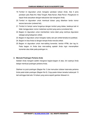 PANDUAN MEMBUAT BLOG DI BLOGSPOT.COM                

   19. Tombol ini digunakan untuk mengatur perataan tulisan Anda. Ada 4 jenis
      perataan yaitu Rata Kiri, Rata Tengah, Rata Kanan, Rata Penuh. Pengaturan ini
      dapat Anda sesuaikan dengan kebutuhan dan keinginan Anda.
   20. Tombol ini digunakan untuk membuat tulisan yang diberikan tanda nomor
      secara berurutan (ordered list).
   21. Tombol ini hampir sama fungsinya dengan tombol yang diatas, bedanya kali ini
      tidak menggunakan nomor melainkan symbol yang sama (unordered list).
   22. Bagian ini digunakan untuk memberikan nama label yang nantinya digunakan
      sebagai peng-kategorian artikel.
   23. Bagian ini digunakan untuk mengatur waktu dan jam artikel tersebut di publikasi.
   24. Bagian ini bisa Anda isi dengan tempat Anda menulis artikel.
   25. Bagian ini digunakan untuk men-setting komentar, bentuk HTML dan tag br.
      Pada bagian ini Anda bisa men-setting apakah Anda ingin menampilkan
      komentar atau tidak pada postingan ini.




2. Memulai Postingan Pertama Anda
   Setelah Anda mengerti sedikit mengenai bagian-bagian di atas, kini saatnya Anda
   belajar membuat postingan pertama Anda.


   Silahkan isi judul postingan (Bagian No 1) dan kemudian tuliskan kata-kata pertama
   Anda pada kotak postingan (Bagian No 6). Copy-paste tulisan tersebut sebanyak 13
   kali sehingga total ada 14 tulisan yang sama seperti gambar dibawah ini.




             COPYRIGHT @ BLAKBLAKAN.COM - ALL RIGHTS RESERVED
 