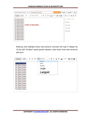 PANDUAN MEMBUAT BLOG DI BLOGSPOT.COM           




Sekarang, blok (highlight) tulisan baris pertama, kemudian klik Logo tT (Bagian No
12) dan pilih “Smallest” seperti gambar dibawah, maka tulisan Anda akan berukuran
lebih kecil.




           COPYRIGHT @ BLAKBLAKAN.COM - ALL RIGHTS RESERVED
 