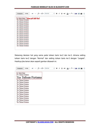 PANDUAN MEMBUAT BLOG DI BLOGSPOT.COM        




Sekarang lakukan hal yang sama pada tulisan baris ke-2 dan ke-3, dimana setting
tulisan baris ke-2 dengan “Normal” dan setting tulisan baris ke-3 dengan “Largest”.
Hasilnya jika benar akan seperti gambar dibawah ini.




             COPYRIGHT @ BLAKBLAKAN.COM - ALL RIGHTS RESERVED
 
