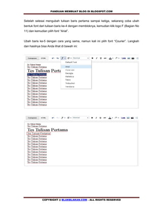 PANDUAN MEMBUAT BLOG DI BLOGSPOT.COM          

Setelah selesai mengubah tulisan baris pertama sampai ketiga, sekarang coba ubah
bentuk font dari tulisan baris ke-4 dengan membloknya, kemudian klik logo F (Bagian No
11) dan kemudian pilih font “Arial”.


Ubah baris ke-5 dengan cara yang sama, namun kali ini pilih font “Courier”. Langkah
dan hasilnya bisa Anda lihat di bawah ini:




              COPYRIGHT @ BLAKBLAKAN.COM - ALL RIGHTS RESERVED
 