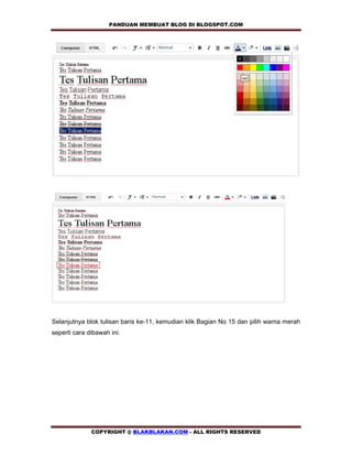PANDUAN MEMBUAT BLOG DI BLOGSPOT.COM           




Selanjutnya blok tulisan baris ke-11, kemudian klik Bagian No 15 dan pilih warna merah
seperti cara dibawah ini.




              COPYRIGHT @ BLAKBLAKAN.COM - ALL RIGHTS RESERVED
 
