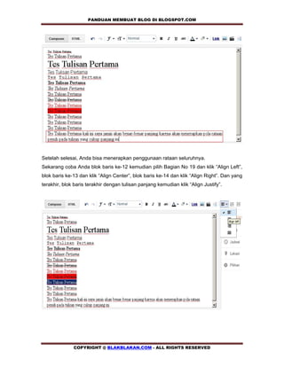 PANDUAN MEMBUAT BLOG DI BLOGSPOT.COM               




Setelah selesai, Anda bisa menerapkan penggunaan rataan seluruhnya.
Sekarang coba Anda blok baris ke-12 kemudian pilih Bagian No 19 dan klik “Align Left”,
blok baris ke-13 dan klik “Align Center”, blok baris ke-14 dan klik “Align Right”. Dan yang
terakhir, blok baris terakhir dengan tulisan panjang kemudian klik “Align Justify”.




              COPYRIGHT @ BLAKBLAKAN.COM - ALL RIGHTS RESERVED
 