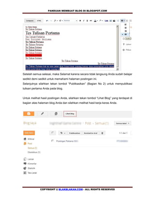 PANDUAN MEMBUAT BLOG DI BLOGSPOT.COM           




Setelah semua selesai, maka Selamat karena secara tidak langsung Anda sudah belajar
sedikit demi sedikit untuk memahami halaman postingan ini.
Selanjutnya silahkan tekan tombol “Publikasikan” (Bagian No 2) untuk mempublikasi
tulisan pertama Anda pada blog.


Untuk melihat hasil postingan Anda, silahkan tekan tombol “Lihat Blog” yang terdapat di
bagian atas halaman blog Anda dan silahkan melihat hasil kerja keras Anda.




             COPYRIGHT @ BLAKBLAKAN.COM - ALL RIGHTS RESERVED
 