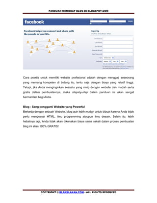 PANDUAN MEMBUAT BLOG DI BLOGSPOT.COM         




Cara praktis untuk memiliki website profesional adalah dengan menggaji seseorang
yang memang kompeten di bidang itu; tentu saja dengan biaya yang relatif tinggi.
Tetapi, jika Anda menginginkan sesuatu yang mirip dengan website dan mudah serta
gratis dalam pembuatannya, maka step-by-step dalam panduan ini akan sangat
bermanfaat bagi Anda.


Blog - Sang pengganti Website yang Powerful
Berbeda dengan sebuah Website, blog jauh lebih mudah untuk dibuat karena Anda tidak
perlu menguasai HTML, ilmu programming ataupun ilmu desain. Selain itu, lebih
hebatnya lagi, Anda tidak akan dikenakan biaya sama sekali dalam proses pembuatan
blog ini alias 100% GRATIS!




             COPYRIGHT @ BLAKBLAKAN.COM - ALL RIGHTS RESERVED
 