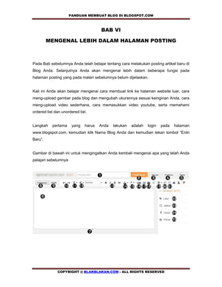 PANDUAN MEMBUAT BLOG DI BLOGSPOT.COM          

                                      BAB VI

         MENGENAL LEBIH DALAM HALAMAN POSTING



Pada Bab sebelumnya Anda telah belajar tentang cara melakukan posting artikel baru di
Blog Anda. Selanjutnya Anda akan mengenal lebih dalam beberapa fungsi pada
halaman posting yang pada materi sebelumnya belum dijelaskan.


Kali ini Anda akan belajar mengenai cara membuat link ke halaman website luar, cara
meng-upload gambar pada blog dan mengubah ukurannya sesuai keinginan Anda, cara
meng-upload video sederhana, cara memasukkan video youtube, serta memahami
ordered list dan unordered list.


Langkah    pertama     yang   harus   Anda   lakukan   adalah   login   pada   halaman
www.blogspot.com, kemudian klik Nama Blog Anda dan kemudian tekan tombol “Entri
Baru”.


Gambar di bawah ini untuk mengingatkan Anda kembali mengenai apa yang telah Anda
pelajari sebelumnya




              COPYRIGHT @ BLAKBLAKAN.COM - ALL RIGHTS RESERVED
 