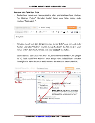 PANDUAN MEMBUAT BLOG DI BLOGSPOT.COM              

Membuat Link Pada Blog Anda
-   Setelah Anda masuk pada halaman posting, isikan judul postingan Anda misalkan:
    “Tes Halaman Posting”. Kemudian buatlah tulisan pada kotak posting Anda,
    misalkan: “Testing Link :”.




-   Kemudian masuk baris baru dengan menekan tombol “Enter” pada keyboard Anda.
    Tuliskan kata-kata : “Klik link-1 Ini untuk menuju facebook”, dan “Klik link-2 ini untuk
    menuju twitter”. Beri efek huruf tebal pada kata facebook dan twitter.


    Setelah selesai, blok tulisan “Klik link-1 ini”, kemudian tekan tombol “Link” (Bagian
    No 16). Pada bagian “Web Address”, isikan dengan “www.facebook.com” kemudian
    centang tulisan “Open this link in a new window” dan kemudian tekan tombol OK.




              COPYRIGHT @ BLAKBLAKAN.COM - ALL RIGHTS RESERVED
 