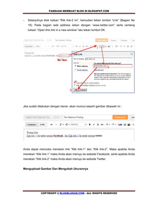 PANDUAN MEMBUAT BLOG DI BLOGSPOT.COM              

-   Selanjutnya blok tulisan “Klik link-2 Ini”, kemudian tekan tombol “Link” (Bagian No
    16). Pada bagian web address isikan dengan “www.twitter.com” serta centang
    tulisan “Open this link in a new window” lalu tekan tombol OK.




Jika sudah dilakukan dengan benar, akan muncul seperti gambar dibawah ini :




Anda dapat mencoba menekan link “Klik link-1” dan “Klik link-2”. Maka apabila Anda
menekan “Klik link-1” maka Anda akan menuju ke website Facebook, serta apabila Anda
menekan “Klik link-2” maka Anda akan menuju ke website Twitter.


Mengupload Gambar Dan Mengubah Ukurannya




              COPYRIGHT @ BLAKBLAKAN.COM - ALL RIGHTS RESERVED
 