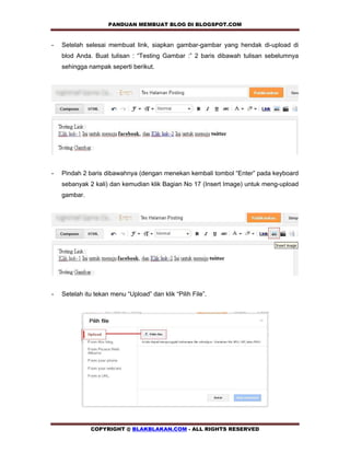 PANDUAN MEMBUAT BLOG DI BLOGSPOT.COM        

-   Setelah selesai membuat link, siapkan gambar-gambar yang hendak di-upload di
    blod Anda. Buat tulisan : “Testing Gambar :” 2 baris dibawah tulisan sebelumnya
    sehingga nampak seperti berikut.




-   Pindah 2 baris dibawahnya (dengan menekan kembali tombol “Enter” pada keyboard
    sebanyak 2 kali) dan kemudian klik Bagian No 17 (Insert Image) untuk meng-upload
    gambar.




-   Setelah itu tekan menu “Upload” dan klik “Pilih File”.




              COPYRIGHT @ BLAKBLAKAN.COM - ALL RIGHTS RESERVED
 
