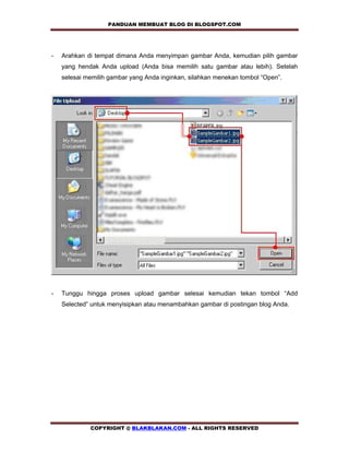 PANDUAN MEMBUAT BLOG DI BLOGSPOT.COM          


-   Arahkan di tempat dimana Anda menyimpan gambar Anda, kemudian pilih gambar
    yang hendak Anda upload (Anda bisa memilih satu gambar atau lebih). Setelah
    selesai memilih gambar yang Anda inginkan, silahkan menekan tombol “Open”.




-   Tunggu hingga proses upload gambar selesai kemudian tekan tombol “Add
    Selected” untuk menyisipkan atau menambahkan gambar di postingan blog Anda.




             COPYRIGHT @ BLAKBLAKAN.COM - ALL RIGHTS RESERVED
 