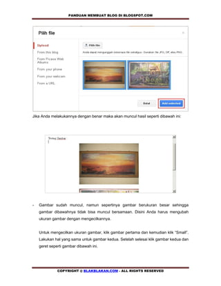 PANDUAN MEMBUAT BLOG DI BLOGSPOT.COM         




Jika Anda melakukannya dengan benar maka akan muncul hasil seperti dibawah ini:




-   Gambar sudah muncul, namun sepertinya gambar berukuran besar sehingga
    gambar dibawahnya tidak bisa muncul bersamaan. Disini Anda harus mengubah
    ukuran gambar dengan mengecilkannya.


    Untuk mengecilkan ukuran gambar, klik gambar pertama dan kemudian klik “Small”.
    Lakukan hal yang sama untuk gambar kedua. Setelah selesai klik gambar kedua dan
    geret seperti gambar dibawah ini.




              COPYRIGHT @ BLAKBLAKAN.COM - ALL RIGHTS RESERVED
 