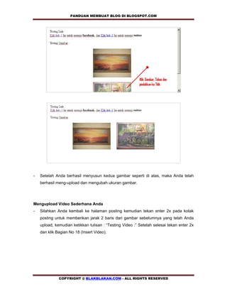 PANDUAN MEMBUAT BLOG DI BLOGSPOT.COM            




-   Setelah Anda berhasil menyusun kedua gambar seperti di atas, maka Anda telah
    berhasil meng-upload dan mengubah ukuran gambar.




Mengupload Video Sederhana Anda
-   Silahkan Anda kembali ke halaman posting kemudian tekan enter 2x pada kotak
    posting untuk memberikan jarak 2 baris dari gambar sebelumnya yang telah Anda
    upload, kemudian ketikkan tulisan : “Testing Video :” Setelah selesai tekan enter 2x
    dan klik Bagian No 18 (Insert Video).




              COPYRIGHT @ BLAKBLAKAN.COM - ALL RIGHTS RESERVED
 