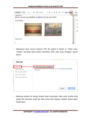 PANDUAN MEMBUAT BLOG DI BLOGSPOT.COM         




-   Selanjutnya akan muncul halaman Pilih file seperti di bawah ini. Tekan menu
    “Upload”, kemudian tekan tombol bertuliskan “Pilih video untuk diunggah” seperti
    berikut:




-   Sekarang arahkan ke tempat dimana Anda menyimpan video yang hendak Anda
    upload dan kemudian ambil file video yang Anda inginkan. Setelah selesai tekan
    tombol Open.




               COPYRIGHT @ BLAKBLAKAN.COM - ALL RIGHTS RESERVED
 