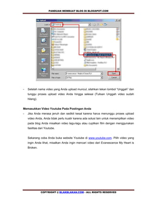 PANDUAN MEMBUAT BLOG DI BLOGSPOT.COM          




-   Setelah nama video yang Anda upload muncul, silahkan tekan tombol “Unggah” dan
    tunggu proses upload video Anda hingga selesai (Tulisan Unggah video sudah
    hilang).


Memasukkan Video Youtube Pada Postingan Anda
-   Jika Anda merasa jenuh dan sedikit kesal karena harus menunggu proses upload
    video Anda, Anda tidak perlu kuatir karena ada solusi lain untuk menampilkan video
    pada blog Anda misalkan video lagu-lagu atau cuplikan film dengan menggunakan
    fasilitas dari Youtube.


    Sekarang coba Anda buka website Youtube di www.youtube.com. Pilih video yang
    ingin Anda lihat, misalkan Anda ingin mencari video dari Evanescence My Heart is
    Broken.




               COPYRIGHT @ BLAKBLAKAN.COM - ALL RIGHTS RESERVED
 