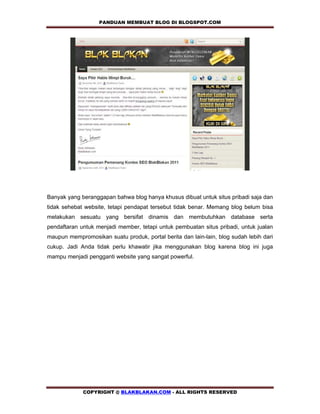 PANDUAN MEMBUAT BLOG DI BLOGSPOT.COM           




Banyak yang beranggapan bahwa blog hanya khusus dibuat untuk situs pribadi saja dan
tidak sehebat website, tetapi pendapat tersebut tidak benar. Memang blog belum bisa
melakukan sesuatu yang bersifat dinamis dan membutuhkan database serta
pendaftaran untuk menjadi member, tetapi untuk pembuatan situs pribadi, untuk jualan
maupun mempromosikan suatu produk, portal berita dan lain-lain, blog sudah lebih dari
cukup. Jadi Anda tidak perlu khawatir jika menggunakan blog karena blog ini juga
mampu menjadi pengganti website yang sangat powerful.




             COPYRIGHT @ BLAKBLAKAN.COM - ALL RIGHTS RESERVED
 