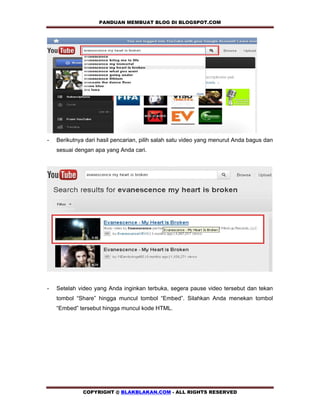 PANDUAN MEMBUAT BLOG DI BLOGSPOT.COM            




-   Berikutnya dari hasil pencarian, pilih salah satu video yang menurut Anda bagus dan
    sesuai dengan apa yang Anda cari.




-   Setelah video yang Anda inginkan terbuka, segera pause video tersebut dan tekan
    tombol “Share” hingga muncul tombol “Embed”. Silahkan Anda menekan tombol
    “Embed” tersebut hingga muncul kode HTML.




              COPYRIGHT @ BLAKBLAKAN.COM - ALL RIGHTS RESERVED
 