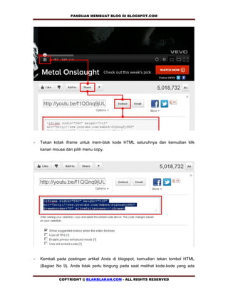 PANDUAN MEMBUAT BLOG DI BLOGSPOT.COM       




-   Tekan kotak iframe untuk mem-blok kode HTML seluruhnya dan kemudian klik
    kanan mouse dan pilih menu copy.




-   Kembali pada postingan artikel Anda di blogspot, kemudian tekan tombol HTML
    (Bagian No 9). Anda tidak perlu bingung pada saat melihat kode-kode yang ada


             COPYRIGHT @ BLAKBLAKAN.COM - ALL RIGHTS RESERVED
 