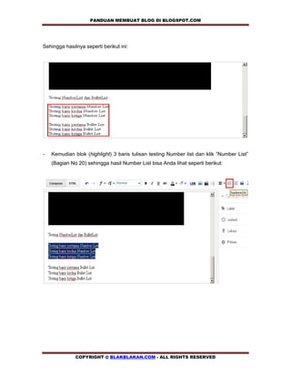 PANDUAN MEMBUAT BLOG DI BLOGSPOT.COM            


Sehingga hasilnya seperti berikut ini:




-   Kemudian blok (highlight) 3 baris tulisan testing Number list dan klik “Number List”
    (Bagian No 20) sehingga hasil Number List bisa Anda lihat seperti berikut:




              COPYRIGHT @ BLAKBLAKAN.COM - ALL RIGHTS RESERVED
 