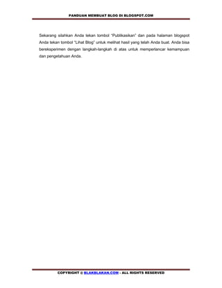 PANDUAN MEMBUAT BLOG DI BLOGSPOT.COM           


    Sekarang silahkan Anda tekan tombol “Publikasikan” dan pada halaman blogspot
    Anda tekan tombol “Lihat Blog” untuk melihat hasil yang telah Anda buat. Anda bisa
    bereksperimen dengan langkah-langkah di atas untuk memperlancar kemampuan
    dan pengetahuan Anda.
 




              COPYRIGHT @ BLAKBLAKAN.COM - ALL RIGHTS RESERVED
 