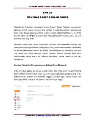 PANDUAN MEMBUAT BLOG DI BLOGSPOT.COM           

                                     BAB VII

                MEMBUAT PAGES PADA BLOGGER



Pada Bab ini, Anda akan mempelajari tentang “Pages”. Sekilas Pages ini sama dengan
postingan artikel karena memang cara mengisi, menulis dan halaman penulisannya
sama persis dengan postingan artikel; bedanya terletak pada fleksibilitasnya. Jika Anda
menulis artikel / postingan dan kemudian mempublikasikannya maka artikel tersebut
akan muncul di blog Anda.


Sementara pada pages, artikel yang sudah Anda tulis dan publikasikan nantinya bisa
ditampilkan pada bagian tertentu di blog Anda atau justru tidak ditampilkan karena akan
Anda hubungkan dengan fasilitas link. Pages sangat berguna bagi Anda yang ingin agar
blog Anda bisa tampil layaknya sebuah website. Contoh halaman yang perlu
menggunakan pages antara lain halaman testimonial, kontak, about us, dan lain
sebagainya.


Membuat Pages Dan Menggunakannya Sebagai Menu Blog Anda


Untuk membuat pages, prosesnya sangat mudah. Jika Anda sudah mengerti tentang
posting artikel, maka membuat pages bukan merupakan pekerjaan yang sulit bagi Anda.
Sebelum mulai, silahkan buka halaman blogger, kemudian login. Setelah masuk, klik
Nama Blog Anda, kemudian klik “Laman” untuk membuat Pages.




              COPYRIGHT @ BLAKBLAKAN.COM - ALL RIGHTS RESERVED
 