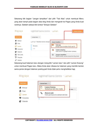 PANDUAN MEMBUAT BLOG DI BLOGSPOT.COM          



Sekarang klik bagian “Jangan tampilkan” dan pilih “Tab Atas” untuk membuat Menu
yang akan tampil pada bagian atas blog Anda dan mengarah ke Pages yang Anda buat
nantinya. Setelah selesai klik tombol “Simpan Setelan”




Sekarang buat halaman baru dengan meng-klik “Laman baru” dan pilih “Laman Kosong”
untuk membuat Pages baru. Maka Anda akan dibawa ke halaman yang memiliki bentuk
sama persis dengan halaman posting jadi Anda tidak perlu menghafalkan lagi.




             COPYRIGHT @ BLAKBLAKAN.COM - ALL RIGHTS RESERVED
 